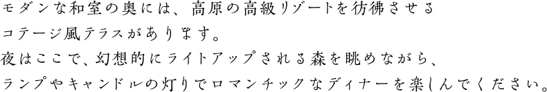 モダンな和室の奥には、高原の高級リゾートを彷彿させるコテージ風テラスがあります。夜はここで、幻想的にライトアップされる森を眺めながら、ランプやキャンドルの灯りでロマンチックなディナーを楽しんでください。