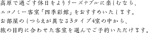 高原で過ごす休日をよりリーズナブルに楽しむなら、エコノミー客室「四季彩館」をおすすめいたします。お部屋のしつらえが異なる3タイプ6室の中から、旅の目的に合わせた客室を選んでご予約いただけます。