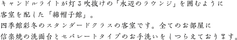 キャンドルライトが灯る吹抜けの「水辺のラウンジ」を囲むように客室を配した「綿帽子館」。四季館彩冬のスタンダードクラスの客室です。全てのお部屋に信楽焼の洗面台とセパレートタイプのお手洗いをしつらえております。
